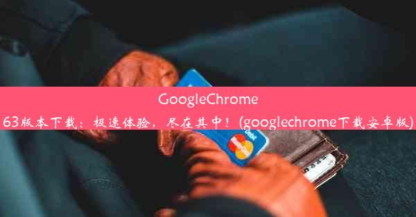 GoogleChrome63版本下载：极速体验，尽在其中！(googlechrome下载安卓版)