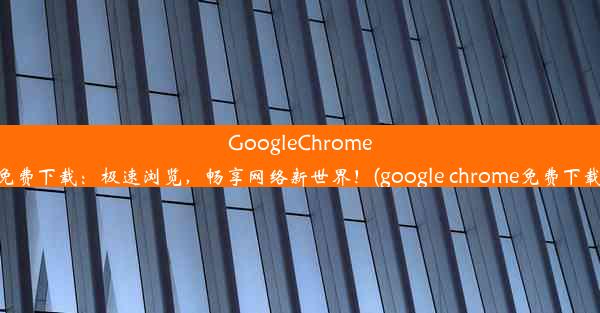 GoogleChrome免费下载：极速浏览，畅享网络新世界！(google chrome免费下载)