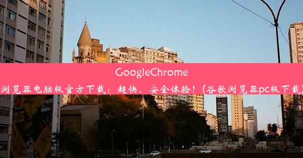 GoogleChrome浏览器电脑版官方下载：超快、安全体验！(谷歌浏览器pc版下载)