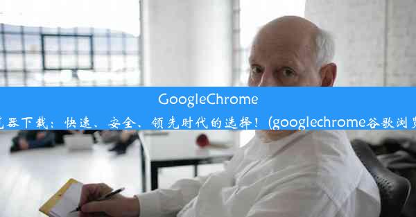 GoogleChrome浏览器下载：快速、安全、领先时代的选择！(googlechrome谷歌浏览器)