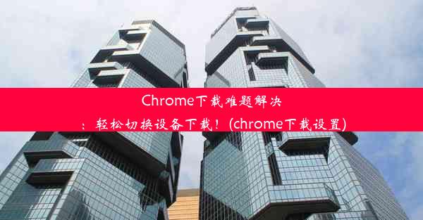 Chrome下载难题解决：轻松切换设备下载！(chrome下载设置)