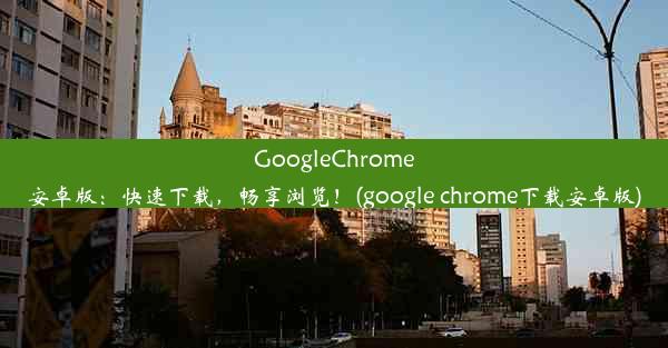 GoogleChrome安卓版：快速下载，畅享浏览！(google chrome下载安卓版)