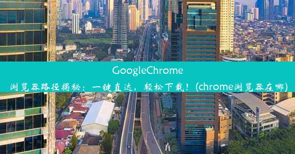 GoogleChrome浏览器路径揭秘：一键直达，轻松下载！(chrome浏览器在哪)