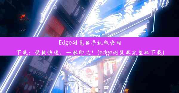 Edge浏览器手机版官网下载：便捷快速，一触即达！(edge浏览器完整版下载)