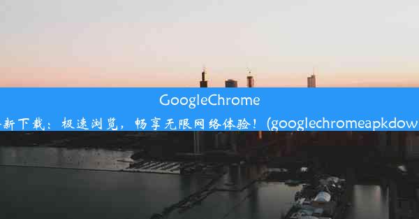 GoogleChromeAPK全新下载：极速浏览，畅享无限网络体验！(googlechromeapkdownload)