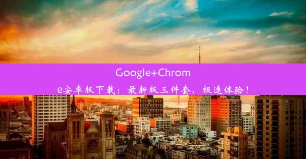 Google+Chrome安卓版下载：最新版三件套，极速体验！