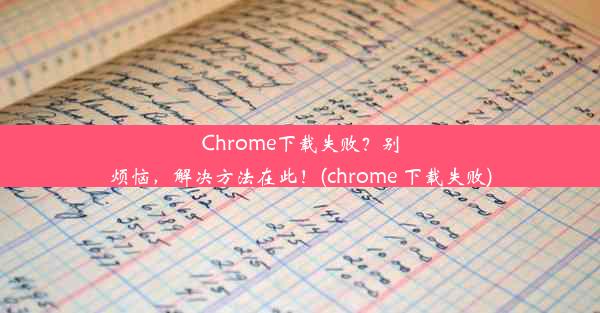 Chrome下载失败？别烦恼，解决方法在此！(chrome 下载失败)