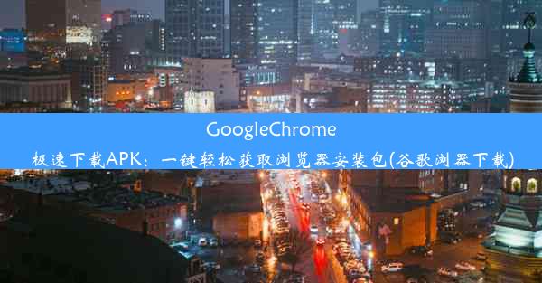 GoogleChrome极速下载APK：一键轻松获取浏览器安装包(谷歌浏器下载)