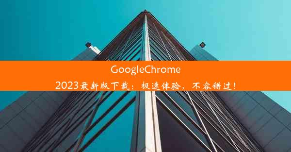 GoogleChrome2023最新版下载：极速体验，不容错过！