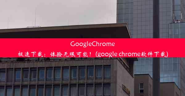 GoogleChrome极速下载：体验无限可能！(google chrome软件下载)