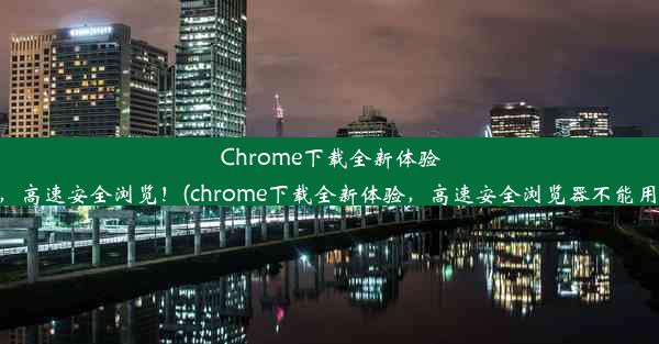 Chrome下载全新体验，高速安全浏览！(chrome下载全新体验，高速安全浏览器不能用)