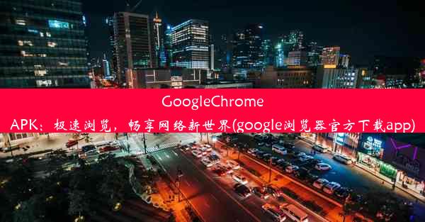 GoogleChromeAPK：极速浏览，畅享网络新世界(google浏览器官方下载app)