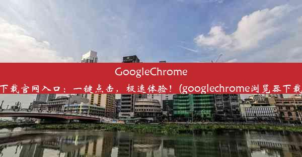 GoogleChrome浏览器下载官网入口：一键点击，极速体验！(googlechrome浏览器下载安卓版)