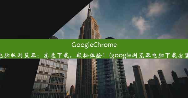 GoogleChrome电脑版浏览器：高速下载，轻松体验！(google浏览器电脑下载安装)