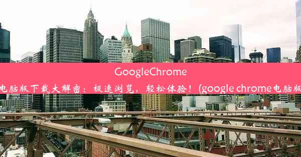 GoogleChrome电脑版下载大解密：极速浏览，轻松体验！(google chrome电脑版)