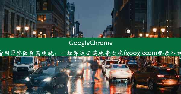 GoogleChrome官网IP登陆页面揭晓：一触即达云端探索之旅(googlecom登录入口)