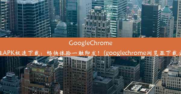 GoogleChrome浏览器APK极速下载：畅快体验一触即发！(googlechrome浏览器下载安卓版)