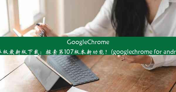 GoogleChrome安卓版最新版下载：探索第107版本新功能！(googlechrome for android)