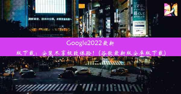 Google2022最新版下载：安装尽享极致体验！(谷歌最新版安卓版下载)