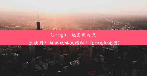 Google+地图国内无法使用？解决攻略大揭秘！(google地图)