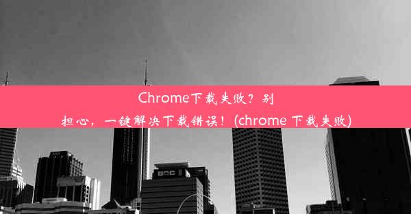 Chrome下载失败？别担心，一键解决下载错误！(chrome 下载失败)