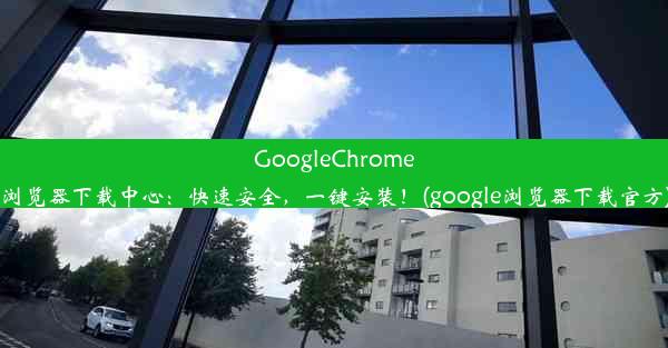 GoogleChrome浏览器下载中心：快速安全，一键安装！(google浏览器下载官方)