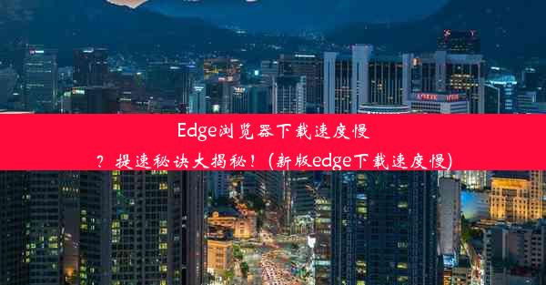 Edge浏览器下载速度慢？提速秘诀大揭秘！(新版edge下载速度慢)