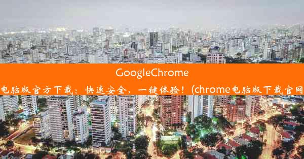 GoogleChrome电脑版官方下载：快速安全，一键体验！(chrome电脑版下载官网)