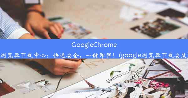 GoogleChrome浏览器下载中心：快速安全，一键即得！(google浏览器下载安装)