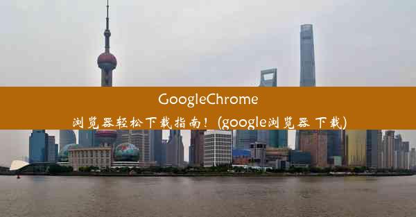 GoogleChrome浏览器轻松下载指南！(google浏览器 下载)