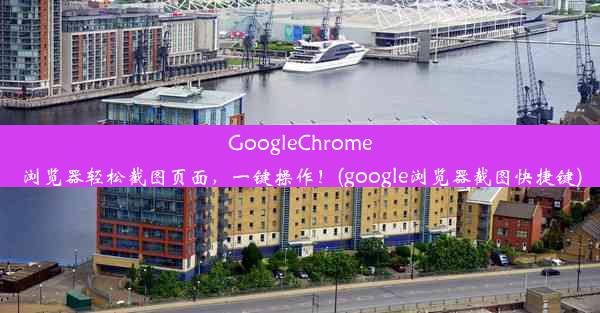 GoogleChrome浏览器轻松截图页面，一键操作！(google浏览器截图快捷键)