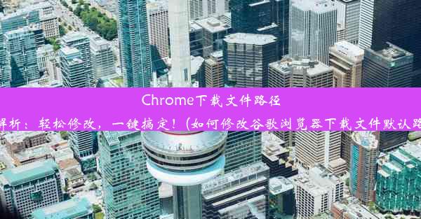 Chrome下载文件路径大解析：轻松修改，一键搞定！(如何修改谷歌浏览器下载文件默认路径)