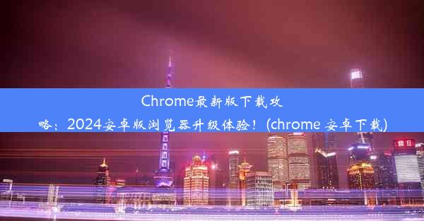 Chrome最新版下载攻略：2024安卓版浏览器升级体验！(chrome 安卓下载)