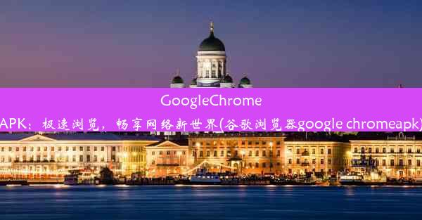 GoogleChromeAPK：极速浏览，畅享网络新世界(谷歌浏览器google chromeapk)