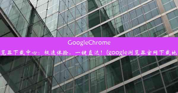 GoogleChrome浏览器下载中心：极速体验，一键直达！(google浏览器官网下载地址)