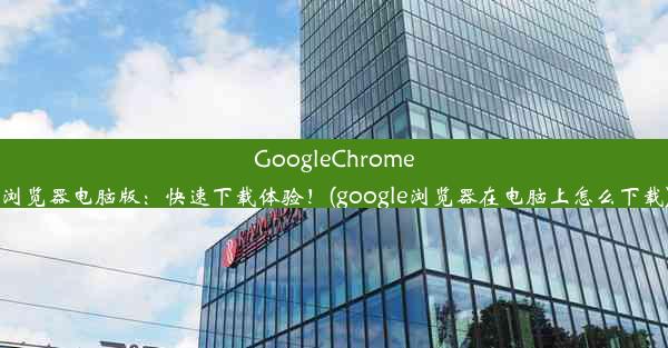 GoogleChrome浏览器电脑版：快速下载体验！(google浏览器在电脑上怎么下载)