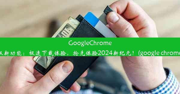 GoogleChrome发布安卓版新功能：极速下载体验，抢先体验2024新纪元！(google chrome下载安卓)