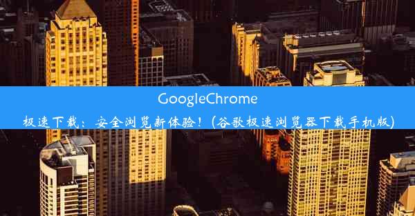 GoogleChrome极速下载：安全浏览新体验！(谷歌极速浏览器下载手机版)