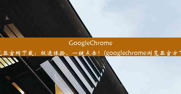 GoogleChrome浏览器官网下载：极速体验，一键点击！(googlechrome浏览器官方下载)