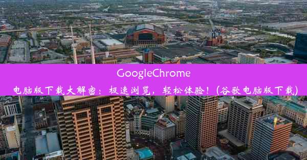 GoogleChrome电脑版下载大解密：极速浏览，轻松体验！(谷歌电脑版下载)