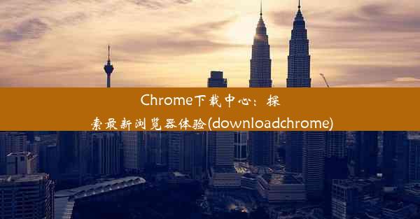 Chrome下载中心：探索最新浏览器体验(downloadchrome)