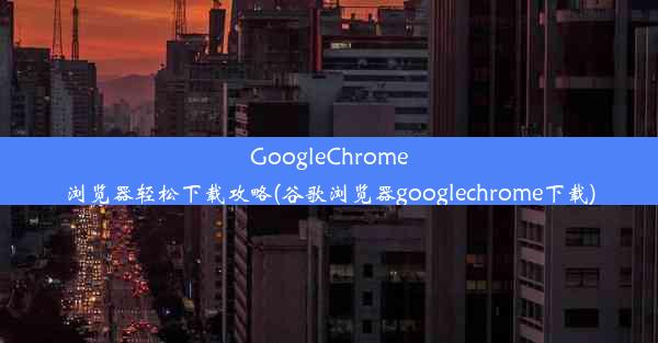 GoogleChrome浏览器轻松下载攻略(谷歌浏览器googlechrome下载)