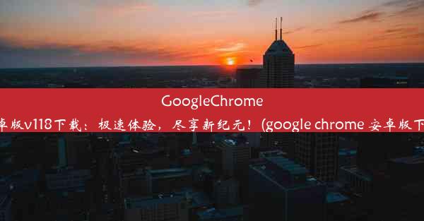 GoogleChrome安卓版v118下载：极速体验，尽享新纪元！(google chrome 安卓版下载)