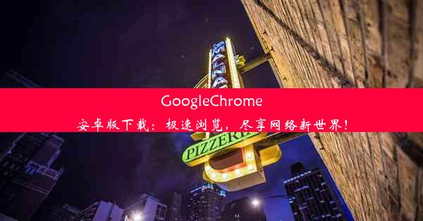 GoogleChrome安卓版下载：极速浏览，尽享网络新世界！