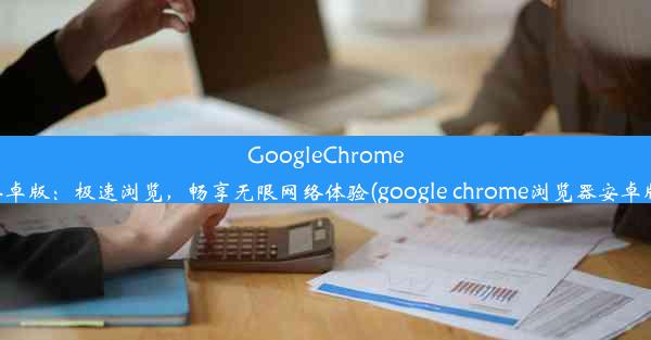 GoogleChrome安卓版：极速浏览，畅享无限网络体验(google chrome浏览器安卓版)