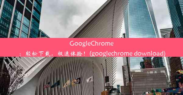 GoogleChrome：轻松下载，极速体验！(googlechrome download)