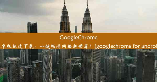 GoogleChrome安卓版极速下载：一键畅游网络新世界！(googlechrome for android)