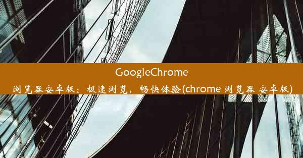 GoogleChrome浏览器安卓版：极速浏览，畅快体验(chrome 浏览器 安卓版)