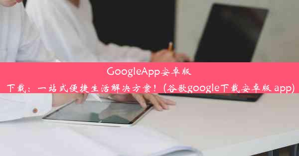 GoogleApp安卓版下载：一站式便捷生活解决方案！(谷歌google下载安卓版 app)