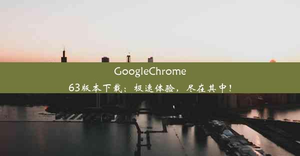 GoogleChrome63版本下载：极速体验，尽在其中！